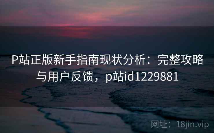P站正版新手指南现状分析：完整攻略与用户反馈，p站id1229881