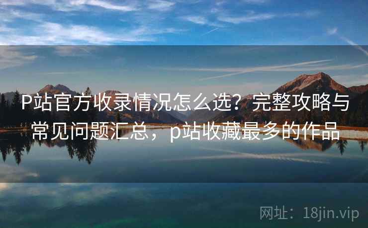 P站官方收录情况怎么选？完整攻略与常见问题汇总，p站收藏最多的作品  第2张