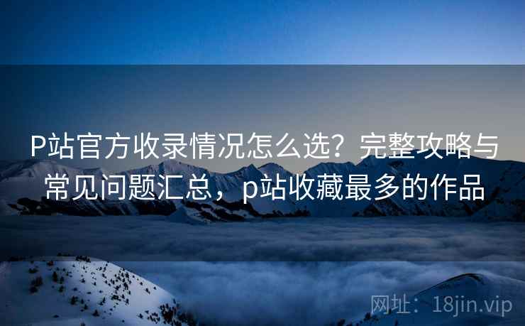P站官方收录情况怎么选？完整攻略与常见问题汇总，p站收藏最多的作品