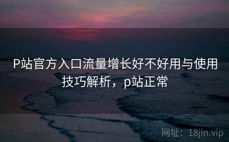 P站官方入口流量增长好不好用与使用技巧解析，p站正常  第2张
