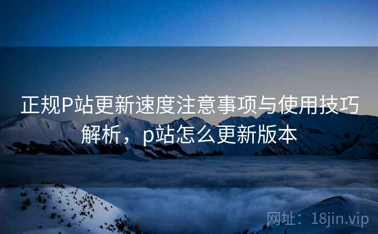 正规P站更新速度注意事项与使用技巧解析，p站怎么更新版本