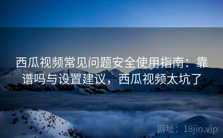 西瓜视频常见问题安全使用指南：靠谱吗与设置建议，西瓜视频太坑了  第2张