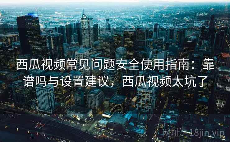 西瓜视频常见问题安全使用指南：靠谱吗与设置建议，西瓜视频太坑了  第1张