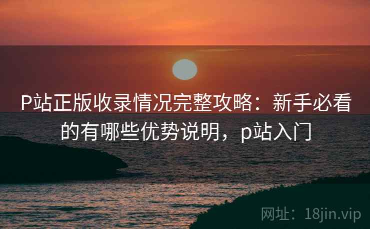 P站正版收录情况完整攻略：新手必看的有哪些优势说明，p站入门  第2张