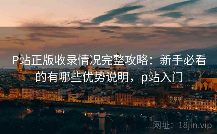 P站正版收录情况完整攻略：新手必看的有哪些优势说明，p站入门