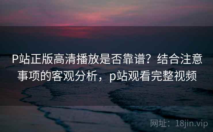 P站正版高清播放是否靠谱？结合注意事项的客观分析，p站观看完整视频