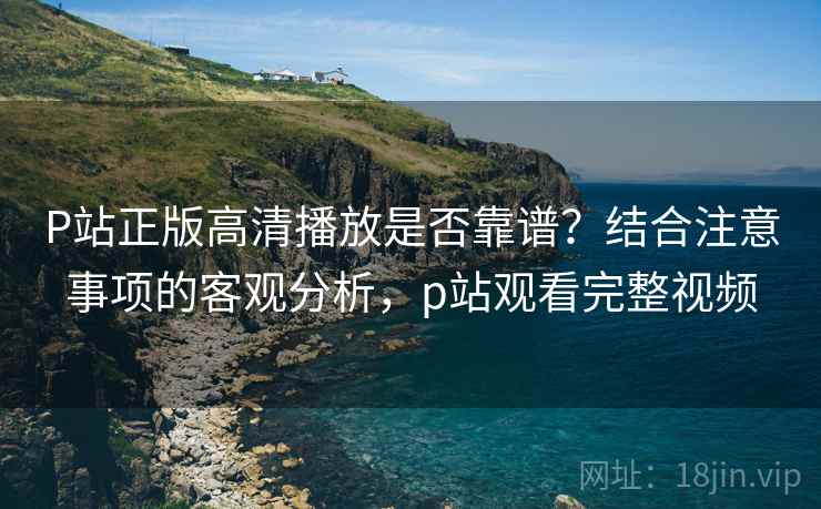 P站正版高清播放是否靠谱？结合注意事项的客观分析，p站观看完整视频  第2张