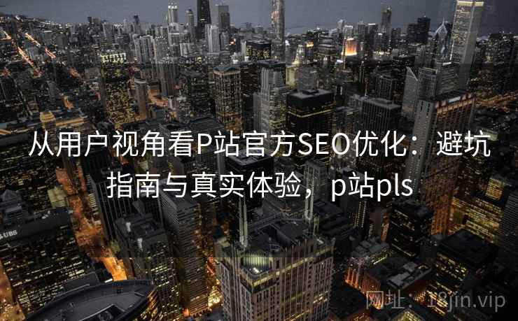 从用户视角看P站官方SEO优化：避坑指南与真实体验，p站pls