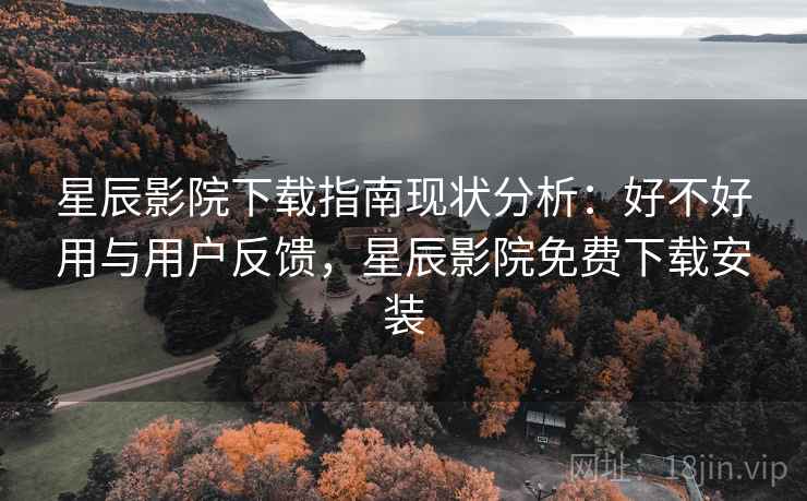 星辰影院下载指南现状分析：好不好用与用户反馈，星辰影院免费下载安装
