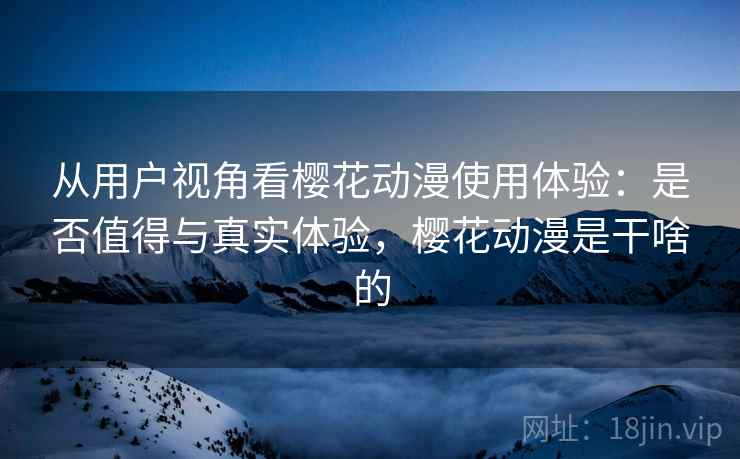 从用户视角看樱花动漫使用体验：是否值得与真实体验，樱花动漫是干啥的