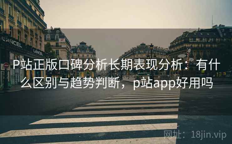 P站正版口碑分析长期表现分析：有什么区别与趋势判断，p站app好用吗
