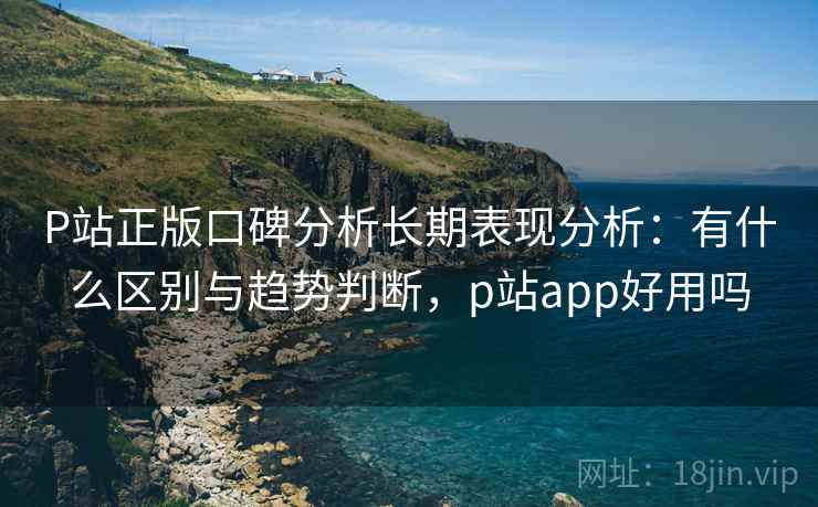 P站正版口碑分析长期表现分析：有什么区别与趋势判断，p站app好用吗  第2张