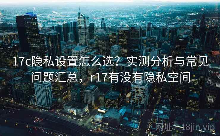 17c隐私设置怎么选？实测分析与常见问题汇总，r17有没有隐私空间