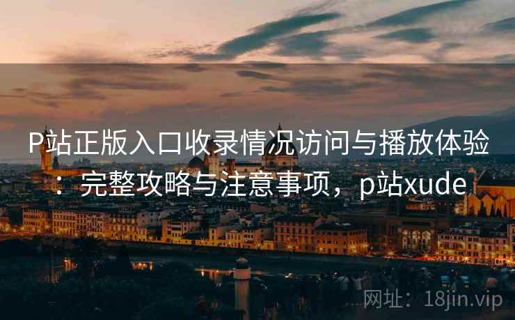 P站正版入口收录情况访问与播放体验：完整攻略与注意事项，p站xude