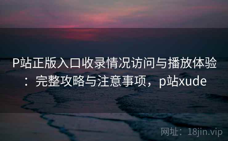 P站正版入口收录情况访问与播放体验：完整攻略与注意事项，p站xude  第2张