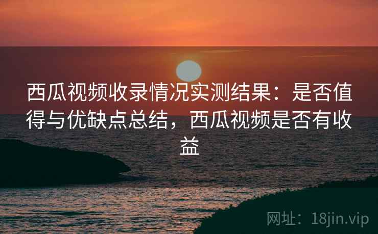 西瓜视频收录情况实测结果：是否值得与优缺点总结，西瓜视频是否有收益  第2张