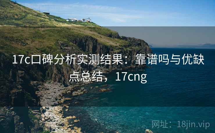 17c口碑分析实测结果：靠谱吗与优缺点总结，17cng