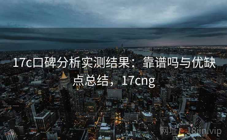 17c口碑分析实测结果：靠谱吗与优缺点总结，17cng  第2张
