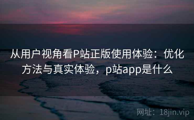 从用户视角看P站正版使用体验：优化方法与真实体验，p站app是什么  第2张