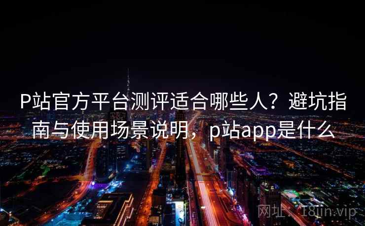 P站官方平台测评适合哪些人？避坑指南与使用场景说明，p站app是什么  第2张