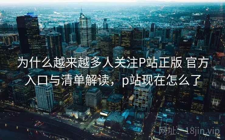 为什么越来越多人关注P站正版 官方入口与清单解读，p站现在怎么了  第2张