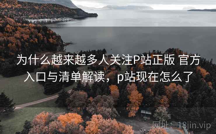 为什么越来越多人关注P站正版 官方入口与清单解读，p站现在怎么了