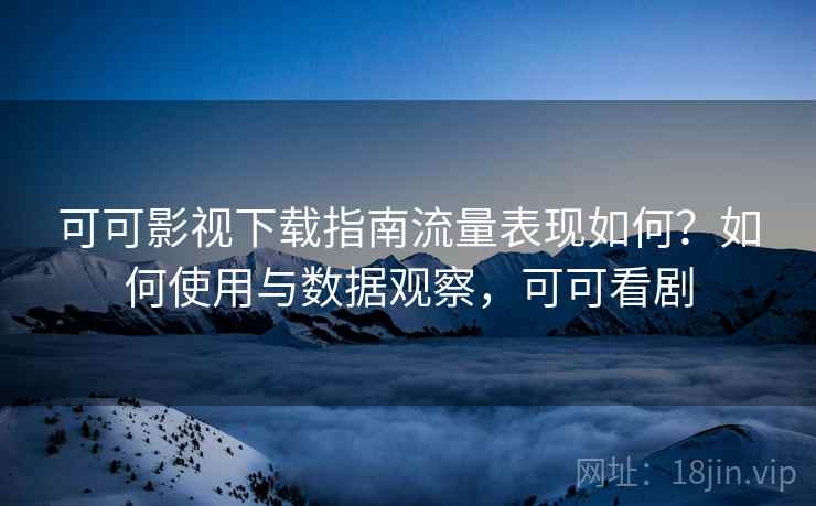 可可影视下载指南流量表现如何？如何使用与数据观察，可可看剧