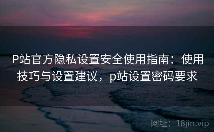 P站官方隐私设置安全使用指南：使用技巧与设置建议，p站设置密码要求