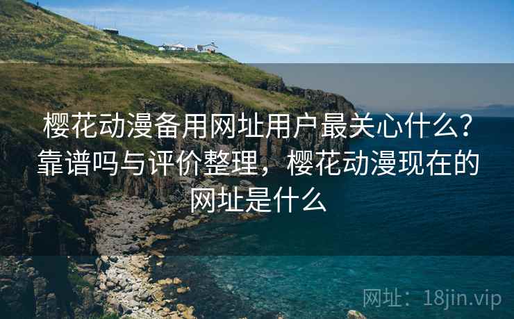 樱花动漫备用网址用户最关心什么？靠谱吗与评价整理，樱花动漫现在的网址是什么