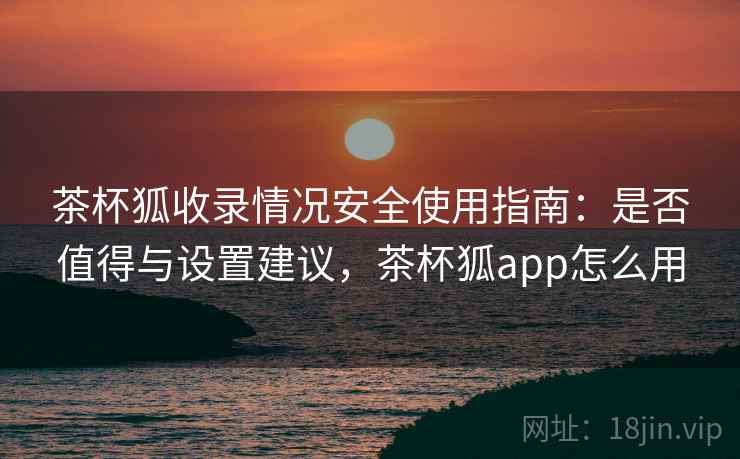 茶杯狐收录情况安全使用指南：是否值得与设置建议，茶杯狐app怎么用  第2张