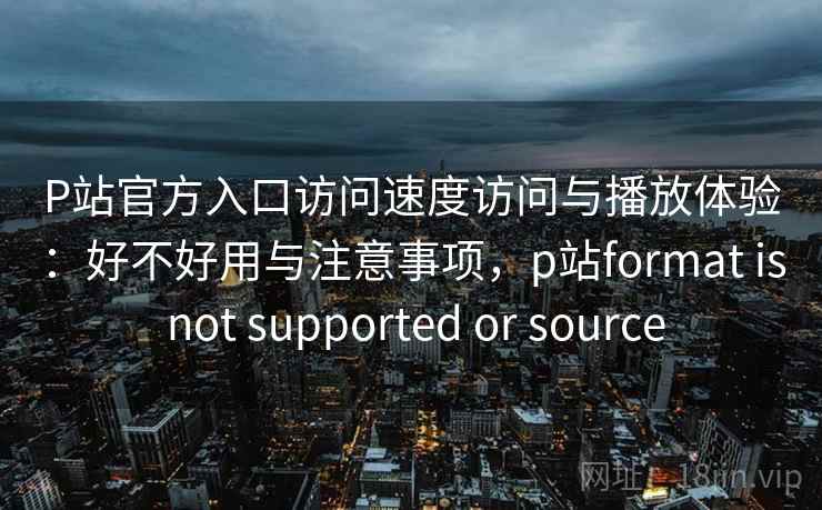 P站官方入口访问速度访问与播放体验：好不好用与注意事项，p站format is not supported or source