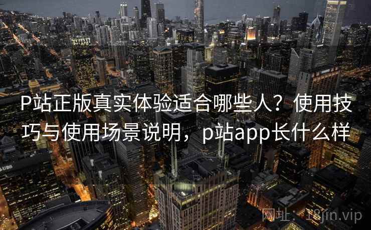 P站正版真实体验适合哪些人？使用技巧与使用场景说明，p站app长什么样