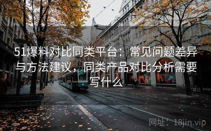 51爆料对比同类平台：常见问题差异与方法建议，同类产品对比分析需要写什么  第2张