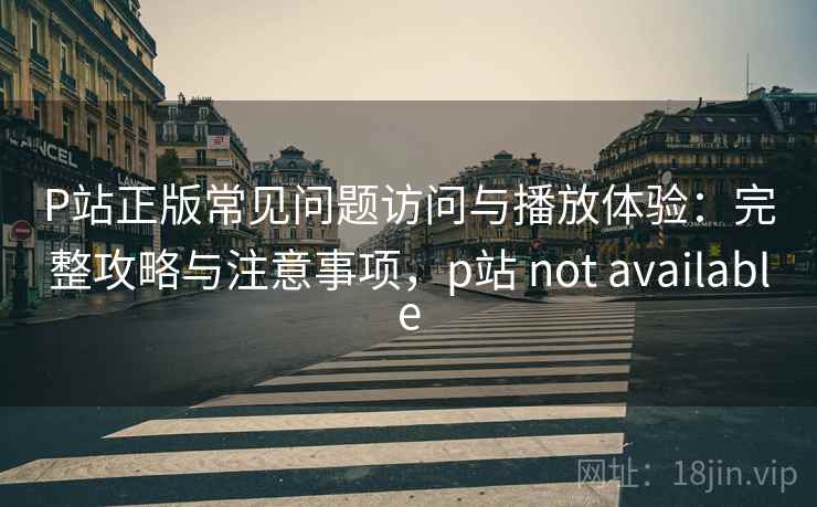 P站正版常见问题访问与播放体验：完整攻略与注意事项，p站 not available  第2张