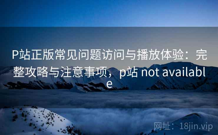 P站正版常见问题访问与播放体验：完整攻略与注意事项，p站 not available  第1张