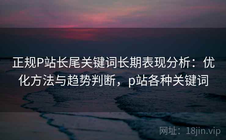 正规P站长尾关键词长期表现分析：优化方法与趋势判断，p站各种关键词  第1张