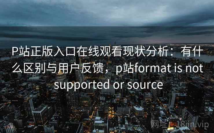 P站正版入口在线观看现状分析：有什么区别与用户反馈，p站format is not supported or source  第2张
